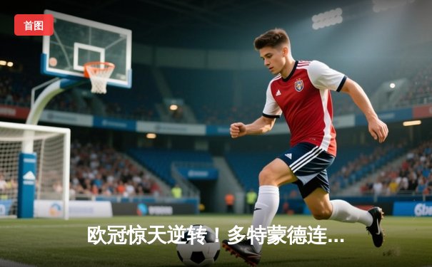 欧冠惊天逆转！多特蒙德连追三球淘汰巴黎，桑乔导演奇迹之夜
